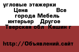 угловые этажерки700-1400 › Цена ­ 700-1400 - Все города Мебель, интерьер » Другое   . Тверская обл.,Кашин г.